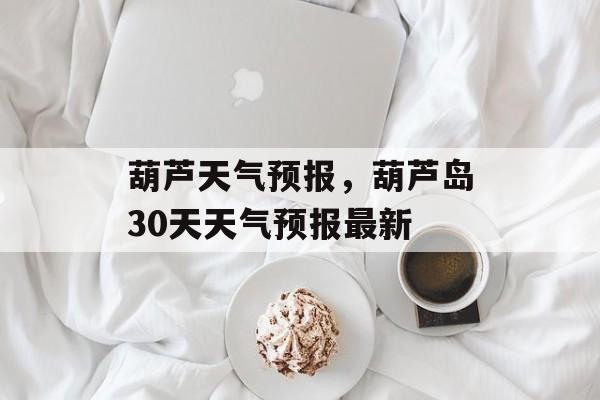 葫芦天气预报，葫芦岛30天天气预报最新-第1张图片-
