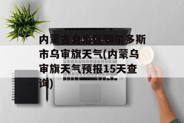 内蒙古自治区鄂尔多斯市乌审旗天气(内蒙乌审旗天气预报15天查询)-第1张图片-