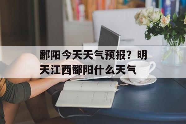 鄱阳今天天气预报？明天江西鄱阳什么天气-第1张图片-