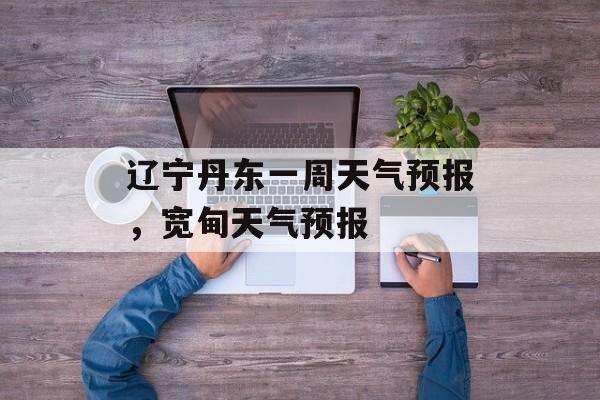 辽宁丹东一周天气预报，宽甸天气预报-第1张图片-