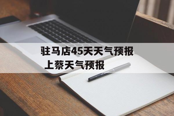 驻马店45天天气预报 上蔡天气预报-第1张图片-