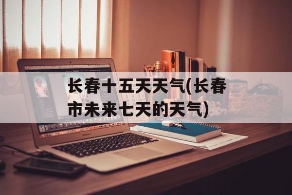 长春十五天天气(长春市未来七天的天气)-第1张图片-