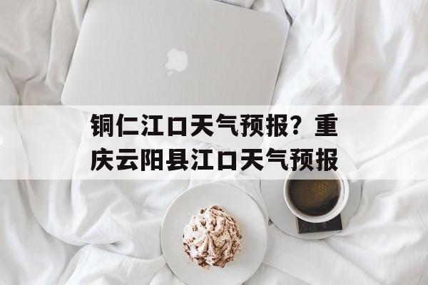 铜仁江口天气预报？重庆云阳县江口天气预报-第1张图片-