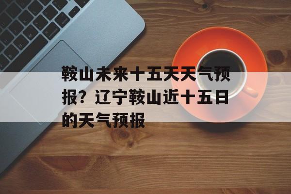 鞍山未来十五天天气预报？辽宁鞍山近十五日的天气预报-第1张图片-