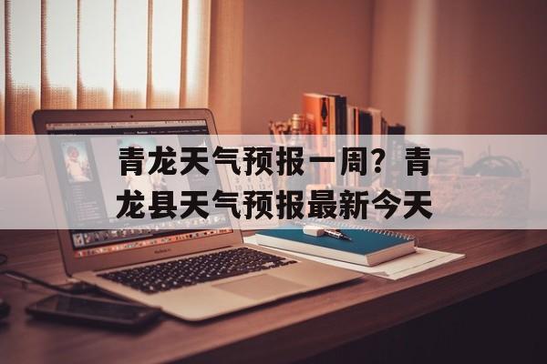 青龙天气预报一周？青龙县天气预报最新今天-第1张图片-