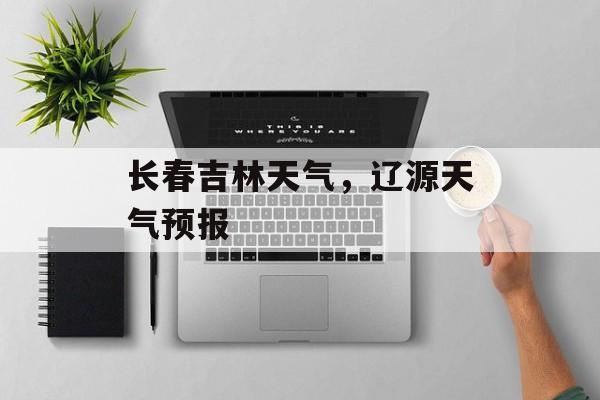 长春吉林天气，辽源天气预报-第1张图片-