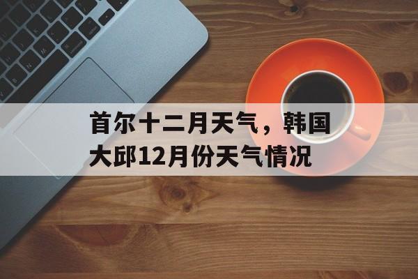 首尔十二月天气，韩国大邱12月份天气情况-第1张图片-