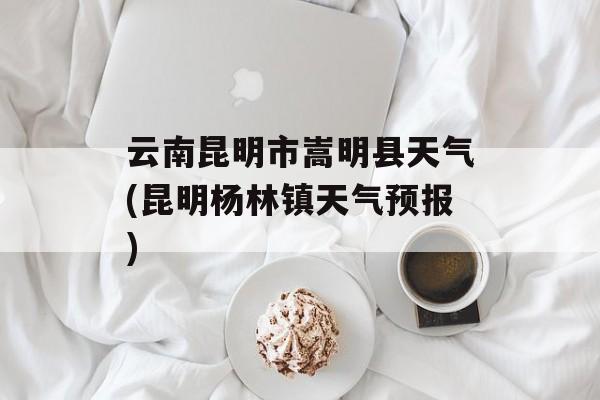 云南昆明市嵩明县天气(昆明杨林镇天气预报)-第1张图片-