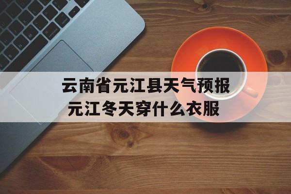 云南省元江县天气预报 元江冬天穿什么衣服-第1张图片-