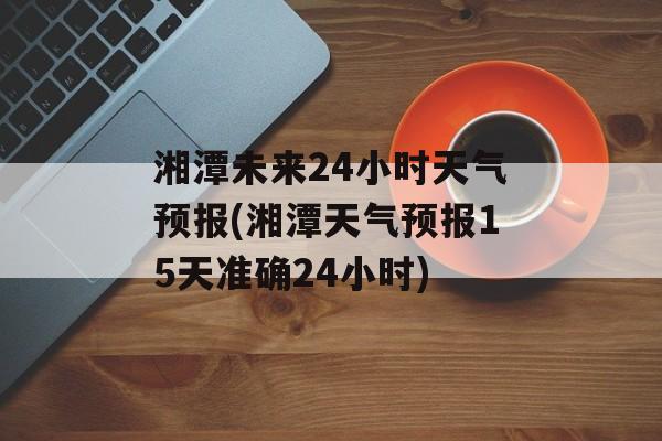 湘潭未来24小时天气预报(湘潭天气预报15天准确24小时)-第1张图片-