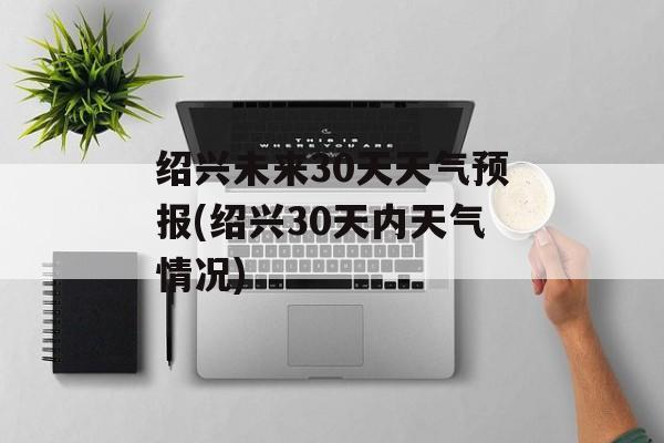 绍兴未来30天天气预报(绍兴30天内天气情况)-第1张图片-