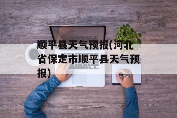 顺平县天气预报(河北省保定市顺平县天气预报)-第1张图片-