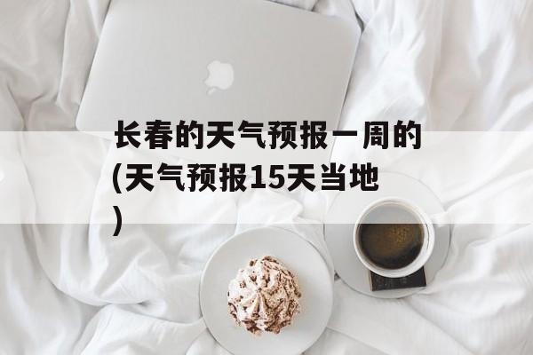 长春的天气预报一周的(天气预报15天当地)-第1张图片-