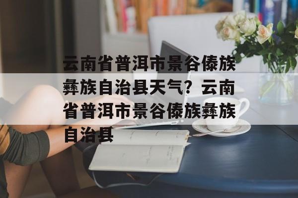 云南省普洱市景谷傣族彝族自治县天气？云南省普洱市景谷傣族彝族自治县-第1张图片-