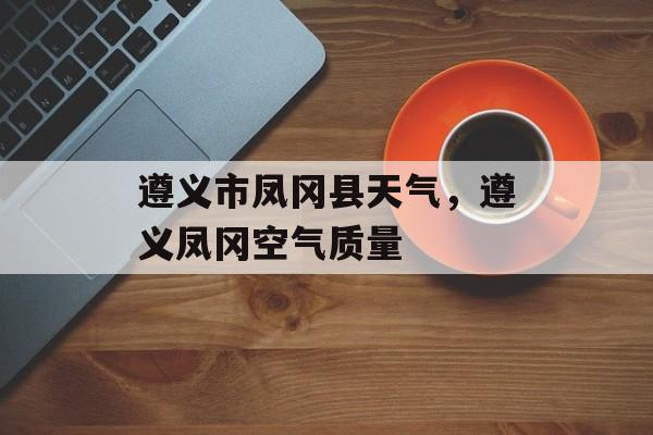 遵义市凤冈县天气，遵义凤冈空气质量-第1张图片-