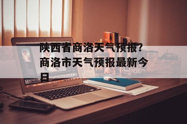 陕西省商洛天气预报？商洛市天气预报最新今日-第1张图片-