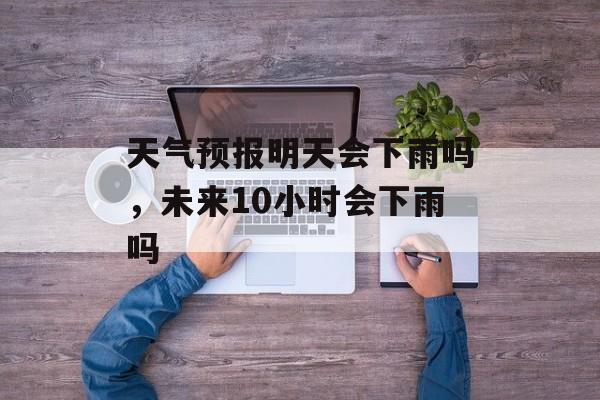 天气预报明天会下雨吗，未来10小时会下雨吗-第1张图片-