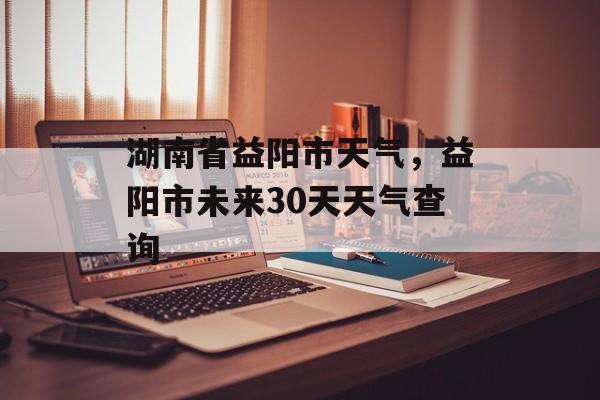 湖南省益阳市天气，益阳市未来30天天气查询-第1张图片-