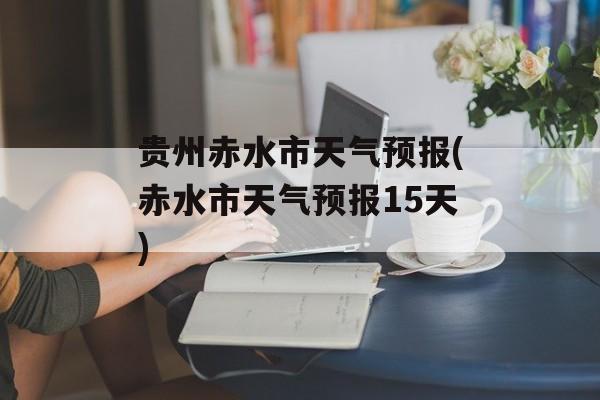 贵州赤水市天气预报(赤水市天气预报15天)-第1张图片-