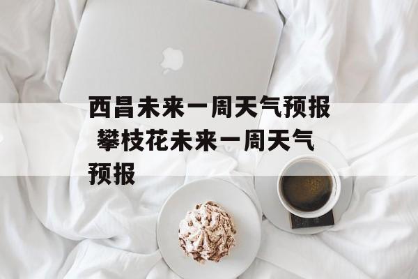 西昌未来一周天气预报 攀枝花未来一周天气预报-第1张图片-