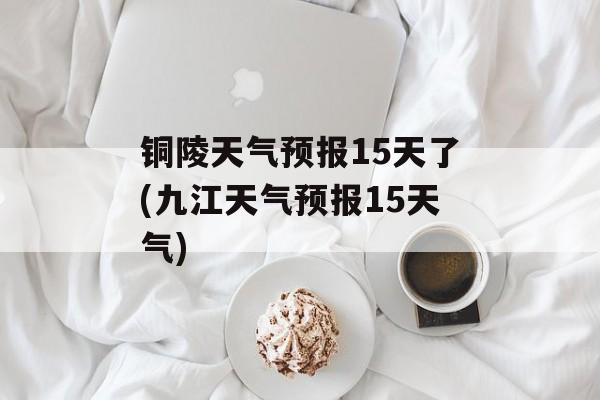 铜陵天气预报15天了(九江天气预报15天气)-第1张图片-