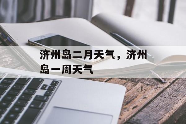 济州岛二月天气，济州岛一周天气-第1张图片-