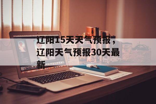辽阳15天天气预报，辽阳天气预报30天最新-第1张图片-