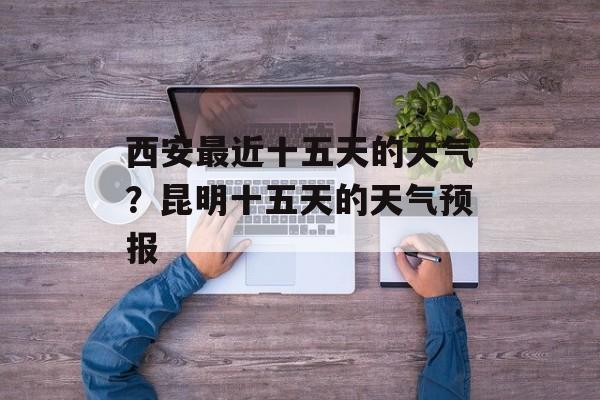 西安最近十五天的天气？昆明十五天的天气预报-第1张图片-