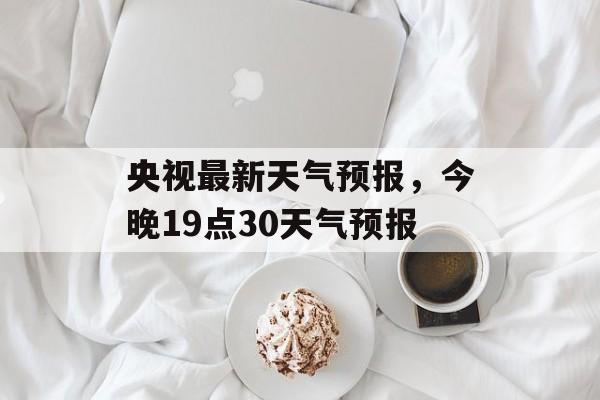 央视最新天气预报，今晚19点30天气预报-第1张图片-
