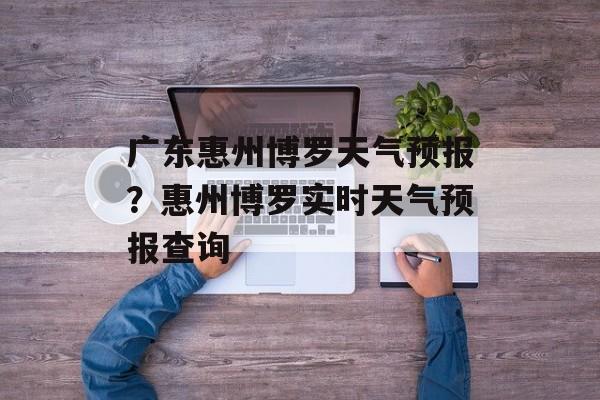 广东惠州博罗天气预报？惠州博罗实时天气预报查询-第1张图片-