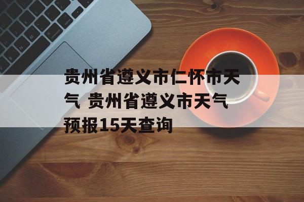贵州省遵义市仁怀市天气 贵州省遵义市天气预报15天查询-第1张图片-