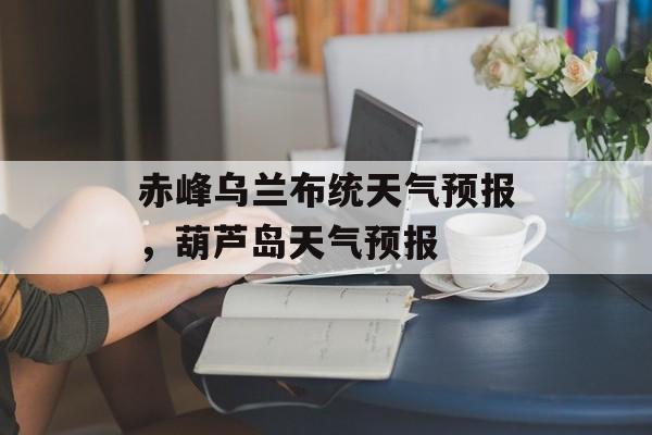 赤峰乌兰布统天气预报，葫芦岛天气预报-第1张图片-