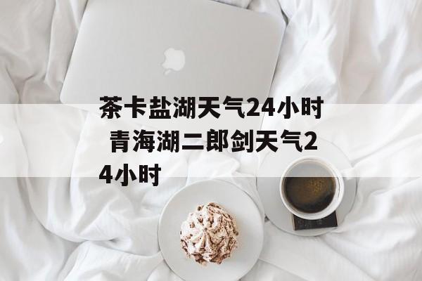 茶卡盐湖天气24小时 青海湖二郎剑天气24小时-第1张图片-