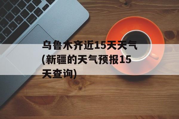 乌鲁木齐近15天天气(新疆的天气预报15天查询)-第1张图片-