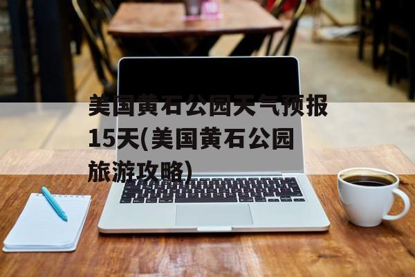 美国黄石公园天气预报15天(美国黄石公园旅游攻略)-第1张图片-
