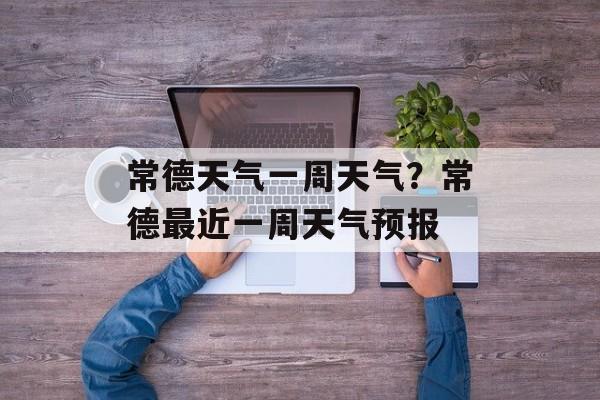 常德天气一周天气？常德最近一周天气预报-第1张图片-