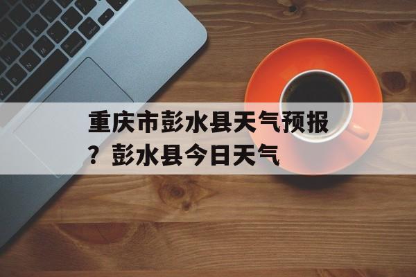 重庆市彭水县天气预报？彭水县今日天气-第1张图片-