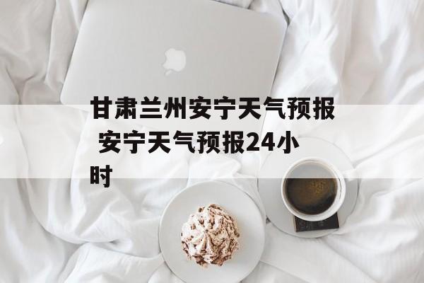 甘肃兰州安宁天气预报 安宁天气预报24小时-第1张图片-