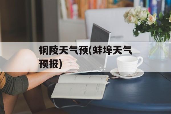 铜陵天气预(蚌埠天气预报)-第1张图片-