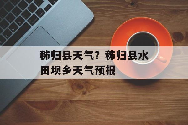 秭归县天气？秭归县水田坝乡天气预报-第1张图片-
