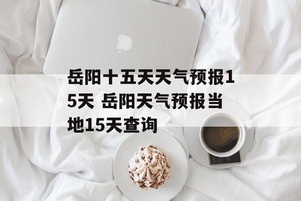 岳阳十五天天气预报15天 岳阳天气预报当地15天查询-第1张图片-