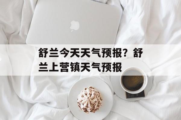舒兰今天天气预报？舒兰上营镇天气预报-第1张图片-