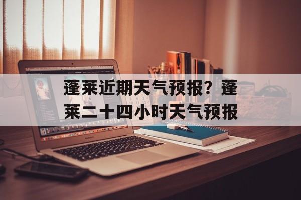 蓬莱近期天气预报？蓬莱二十四小时天气预报-第1张图片-