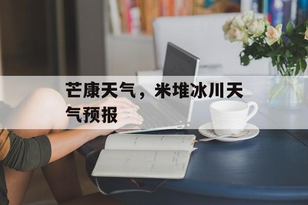 芒康天气，米堆冰川天气预报-第1张图片-
