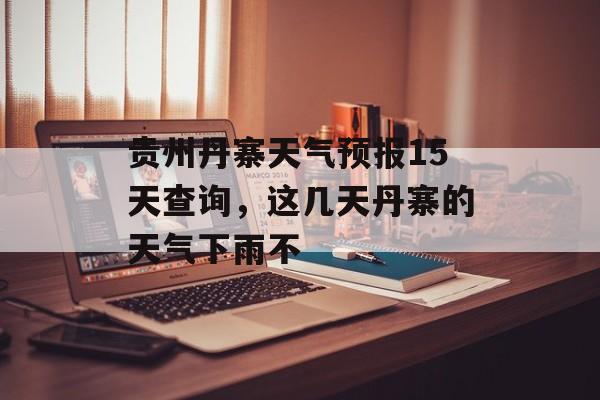 贵州丹寨天气预报15天查询，这几天丹寨的天气下雨不-第1张图片-