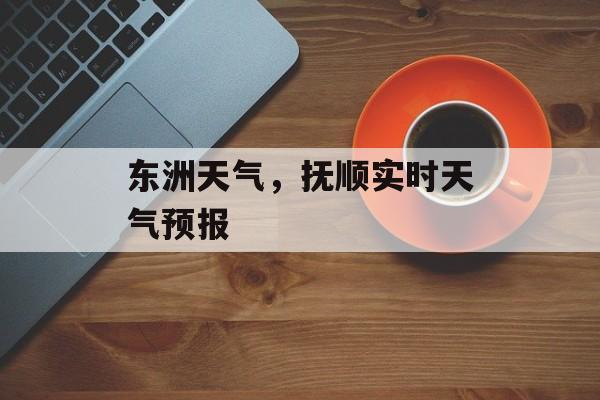 东洲天气，抚顺实时天气预报-第1张图片-
