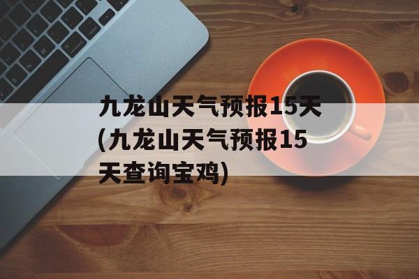 九龙山天气预报15天(九龙山天气预报15天查询宝鸡)-第1张图片-