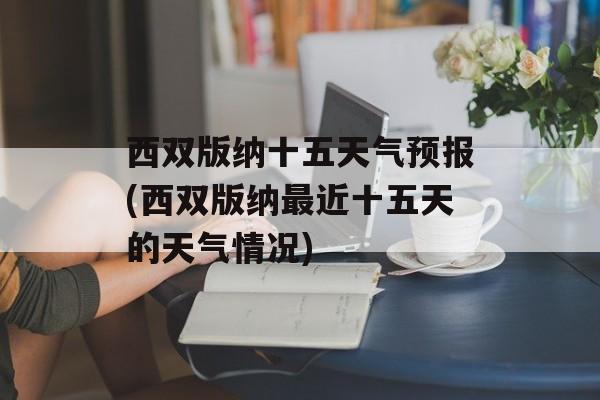 西双版纳十五天气预报(西双版纳最近十五天的天气情况)-第1张图片-