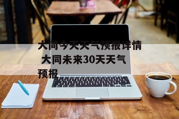 大同今天天气预报详情 大同未来30天天气预报-第1张图片-