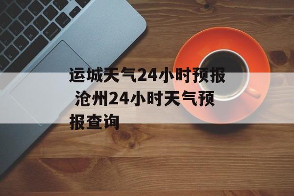 运城天气24小时预报 沧州24小时天气预报查询-第1张图片-